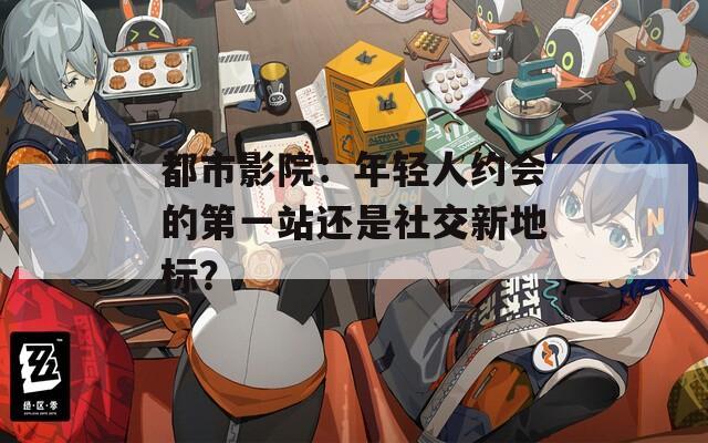 都市影院：年輕人約會的第一站還是社交新地標？
