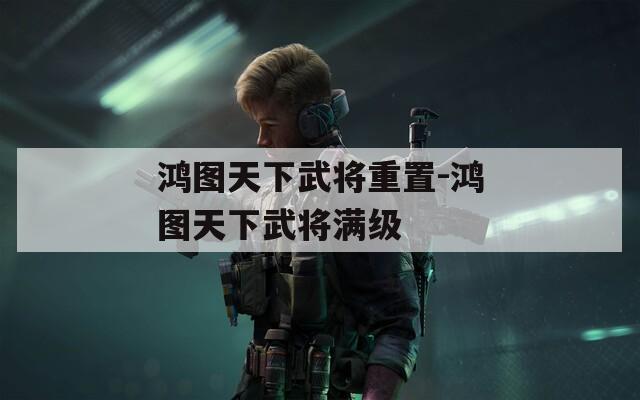鴻圖天下武將重置-鴻圖天下武將滿級