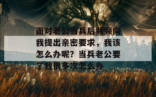 面對老公當(dāng)兵后頻頻向我提出親密要求，我該怎么辦呢？當(dāng)兵老公要了我很多次怎么辦