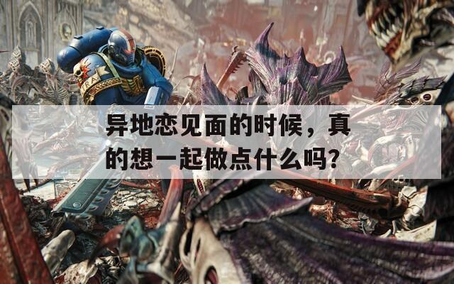 異地戀見面的時(shí)候，真的想一起做點(diǎn)什么嗎？