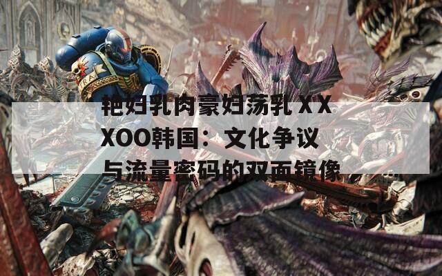 艷婦乳肉豪婦蕩乳ⅩXXOO韓國：文化爭議與流量密碼的雙面鏡像