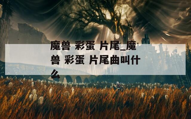 魔獸 彩蛋 片尾_魔獸 彩蛋 片尾曲叫什么