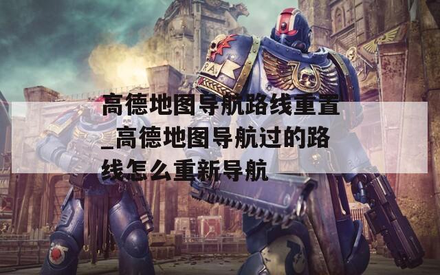 高德地圖導航路線重置_高德地圖導航過的路線怎么重新導航