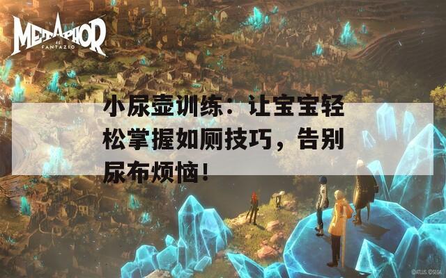 小尿壺訓(xùn)練：讓寶寶輕松掌握如廁技巧，告別尿布煩惱！