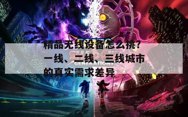 精品無(wú)線設(shè)備怎么挑？一線、二線、三線城市的真實(shí)需求差異