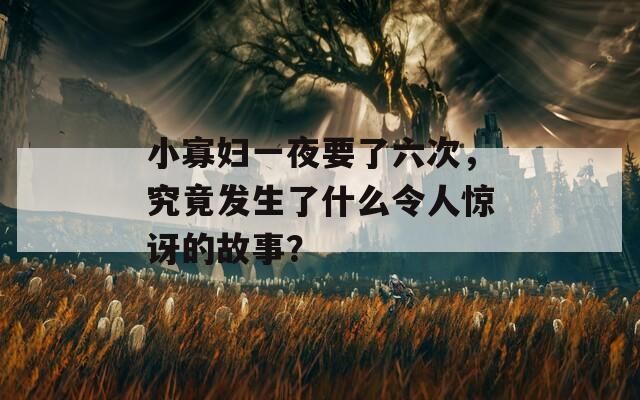 小寡婦一夜要了六次，究竟發(fā)生了什么令人驚訝的故事？