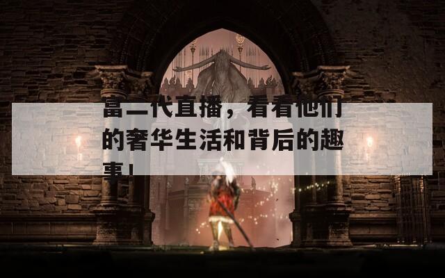 富二代直播，看看他們的奢華生活和背后的趣事！