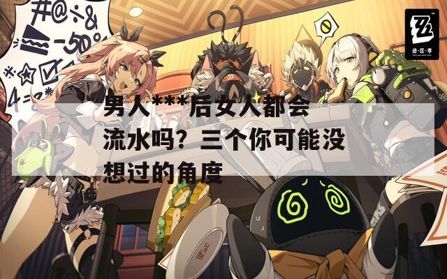 男人***后女人都會(huì)流水嗎？三個(gè)你可能沒想過的角度