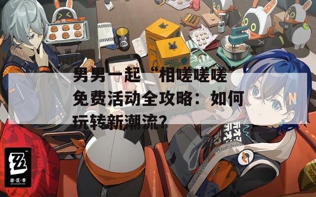 男男一起“相嗟嗟嗟”免費活動全攻略：如何玩轉新潮流？