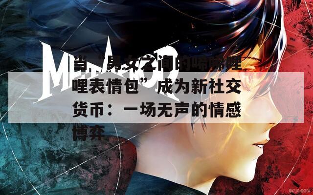 當(dāng)“男女之間的唏唏哩哩表情包”成為新社交貨幣：一場無聲的情感博弈