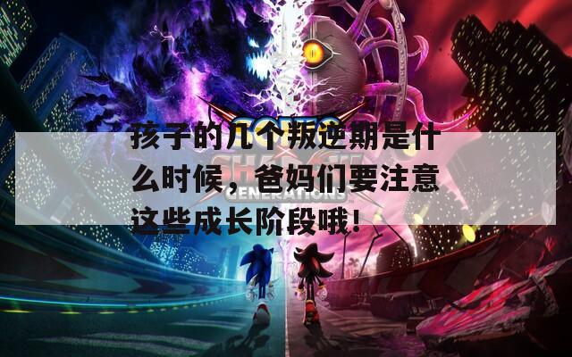 孩子的幾個叛逆期是什么時候，爸媽們要注意這些成長階段哦！