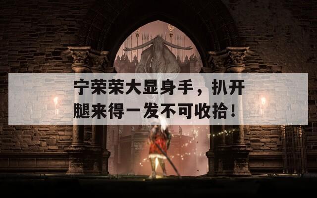 寧榮榮大顯身手，扒開腿來得一發(fā)不可收拾！