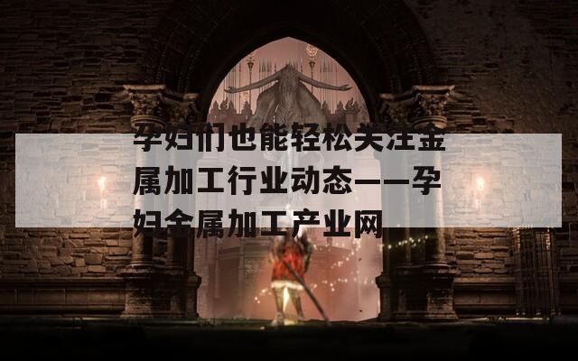 孕婦們也能輕松關(guān)注金屬加工行業(yè)動態(tài)——孕婦金屬加工產(chǎn)業(yè)網(wǎng)