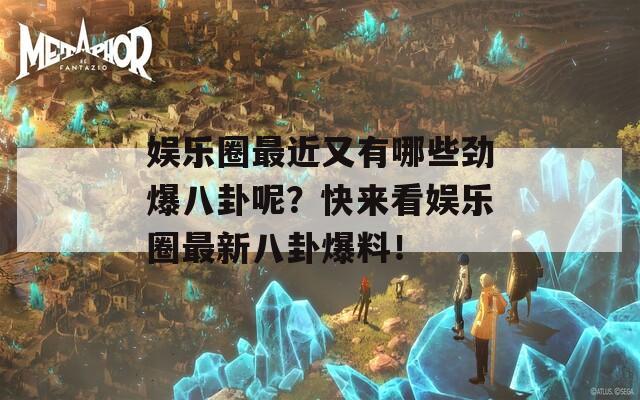 娛樂(lè)圈最近又有哪些勁爆八卦呢？快來(lái)看娛樂(lè)圈最新八卦爆料！