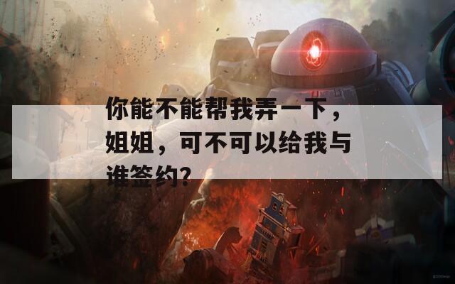 你能不能幫我弄一下，姐姐，可不可以給我與誰(shuí)簽約？