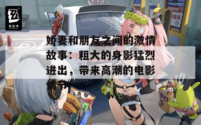 嬌妻和朋友之間的激情故事：粗大的身影猛烈進(jìn)出，帶來高潮的電影情節(jié)