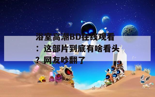 浴室高潮BD在線觀看：這部片到底有啥看頭？網(wǎng)友吵翻了