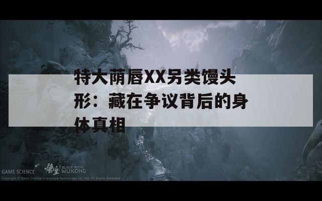 特大蔭唇XX另類饅頭形：藏在爭議背后的身體真相