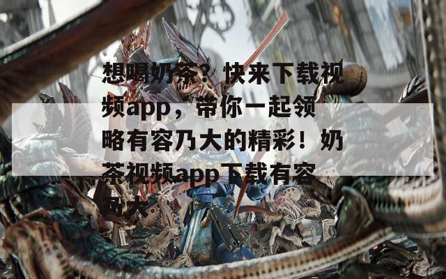 想喝奶茶？快來下載視頻app，帶你一起領(lǐng)略有容乃大的精彩！奶茶視頻app下載有容乃大