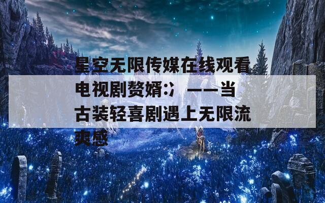 星空無限傳媒在線觀看電視劇贅婿:冫——當古裝輕喜劇遇上無限流爽感