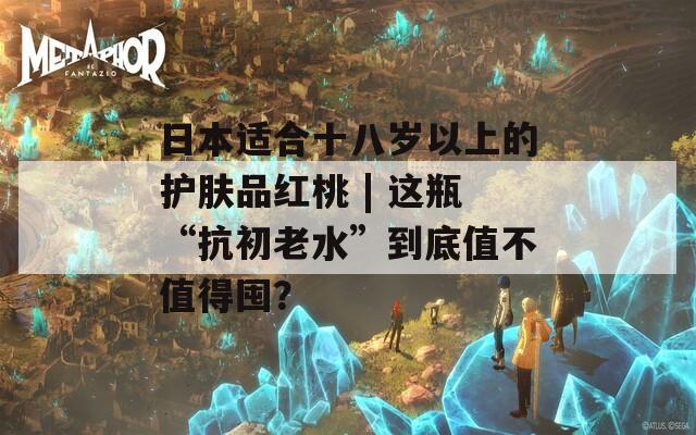 日本適合十八歲以上的護(hù)膚品紅桃 | 這瓶“抗初老水”到底值不值得囤？
