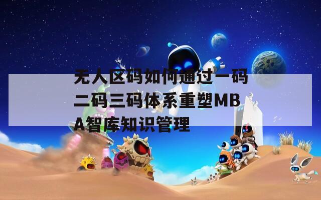 無人區(qū)碼如何通過一碼二碼三碼體系重塑MBA智庫知識(shí)管理