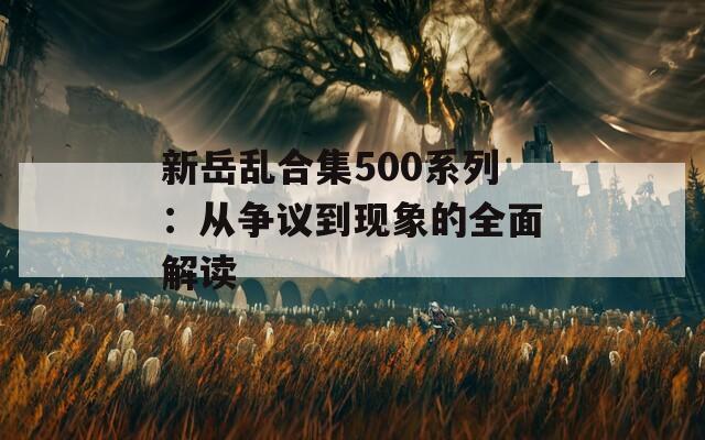 新岳亂合集500系列：從爭(zhēng)議到現(xiàn)象的全面解讀