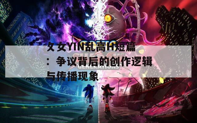 攵女YIN亂高H短篇：爭議背后的創(chuàng)作邏輯與傳播現(xiàn)象