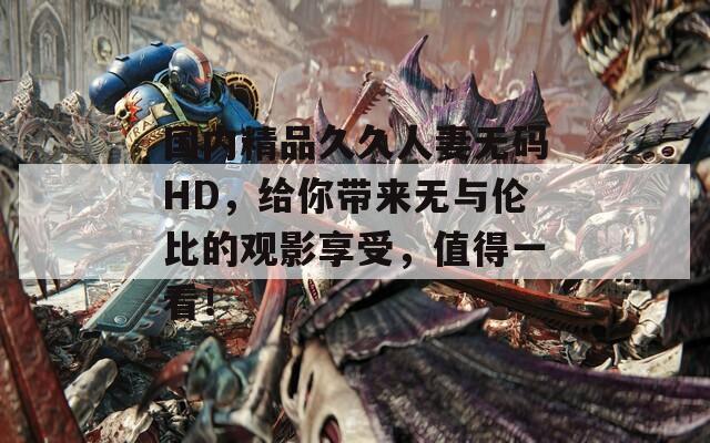 國內(nèi)精品久久人妻無碼HD，給你帶來無與倫比的觀影享受，值得一看！