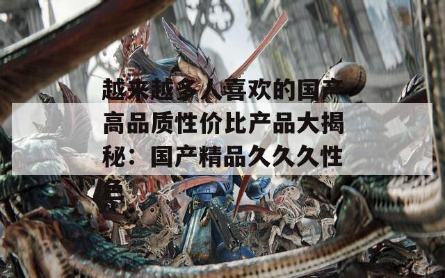 越來越多人喜歡的國產(chǎn)高品質(zhì)性價比產(chǎn)品大揭秘：國產(chǎn)精品久久久性色