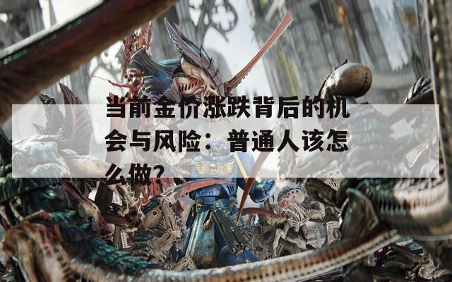 當(dāng)前金價(jià)漲跌背后的機(jī)會(huì)與風(fēng)險(xiǎn)：普通人該怎么做？