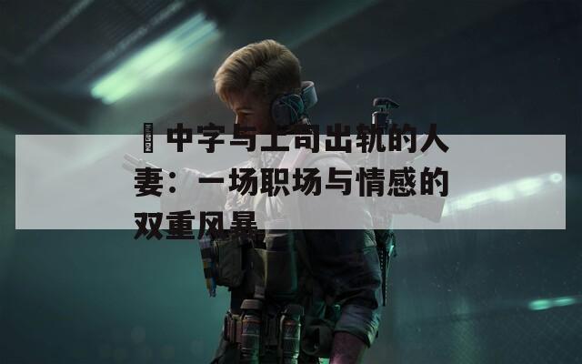 巜中字與上司出軌的人妻：一場(chǎng)職場(chǎng)與情感的雙重風(fēng)暴