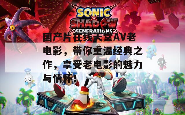 國(guó)產(chǎn)片在線天堂AV老電影，帶你重溫經(jīng)典之作，享受老電影的魅力與情懷！