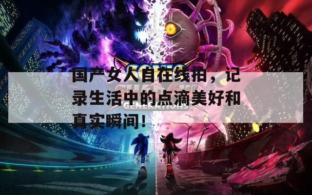 國產(chǎn)女人自在線拍，記錄生活中的點(diǎn)滴美好和真實(shí)瞬間！