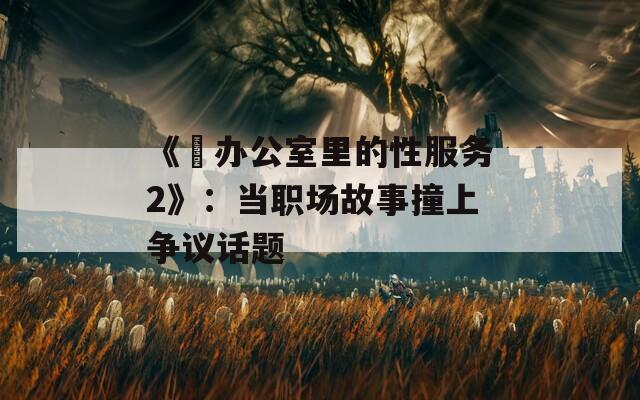 《巜辦公室里的性服務(wù)2》：當(dāng)職場(chǎng)故事撞上爭(zhēng)議話題