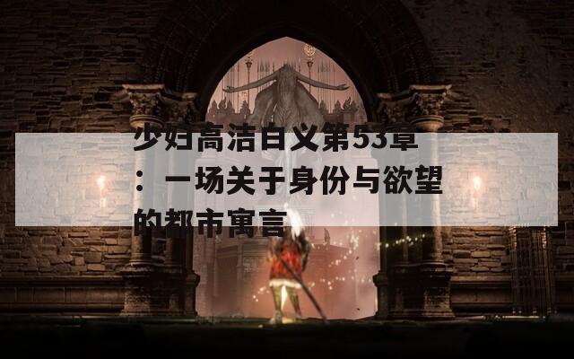 少婦高潔白義第53章：一場(chǎng)關(guān)于身份與欲望的都市寓言