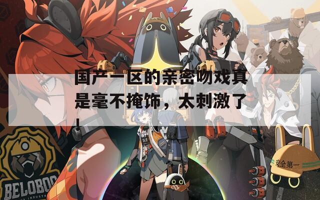 國(guó)產(chǎn)一區(qū)的親密吻戲真是毫不掩飾，太刺激了！