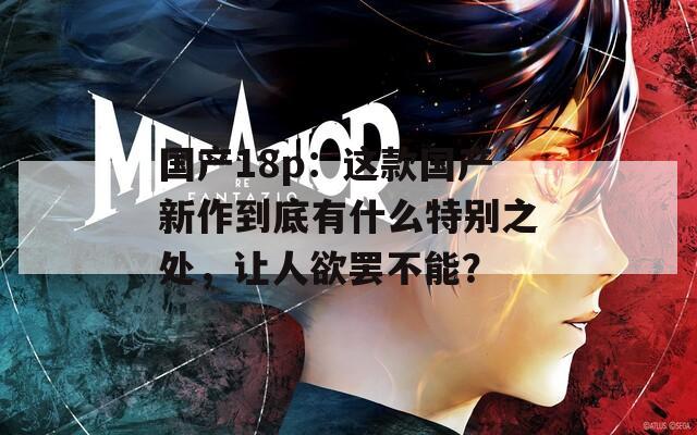 國產18p：這款國產新作到底有什么特別之處，讓人欲罷不能？