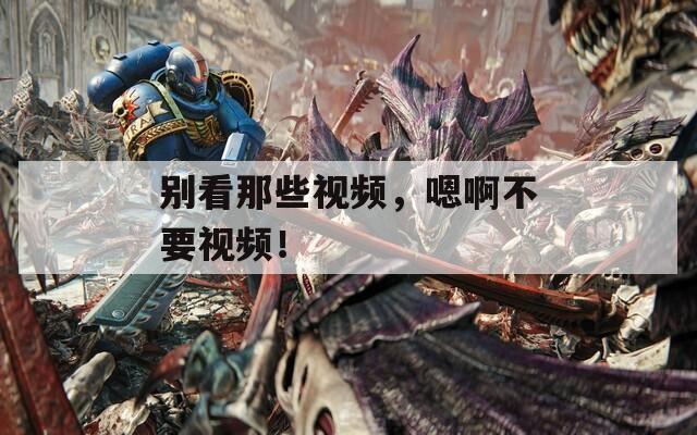 別看那些視頻，嗯啊不要視頻！