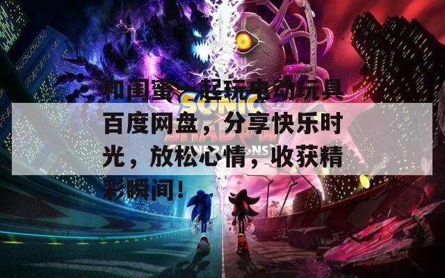 和閨蜜一起玩電動玩具百度網(wǎng)盤，分享快樂時光，放松心情，收獲精彩瞬間！