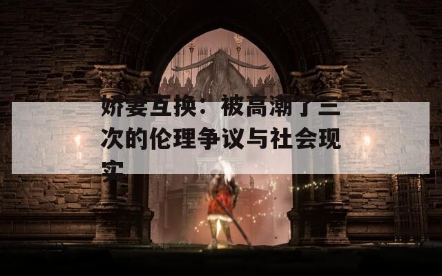 嬌妻互換：被高潮了三次的倫理爭(zhēng)議與社會(huì)現(xiàn)實(shí)