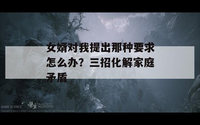 女婿對(duì)我提出那種要求怎么辦？三招化解家庭矛盾