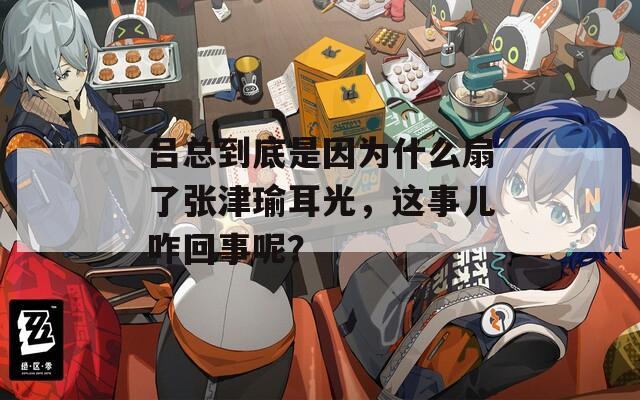 呂總到底是因為什么扇了張津瑜耳光，這事兒咋回事呢？