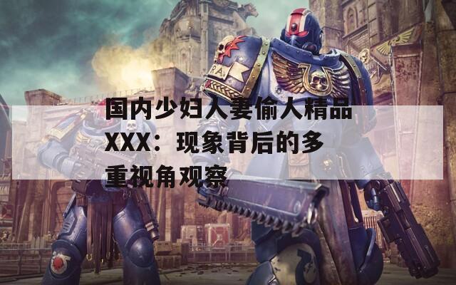 國(guó)內(nèi)少婦人妻偷人精品XXX：現(xiàn)象背后的多重視角觀察