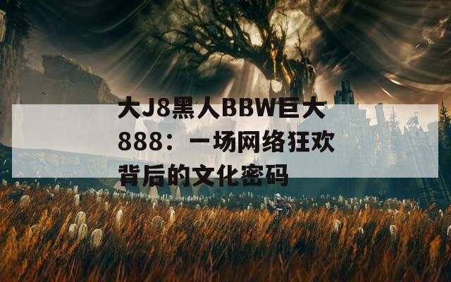大J8黑人BBW巨大888：一場網(wǎng)絡(luò)狂歡背后的文化密碼