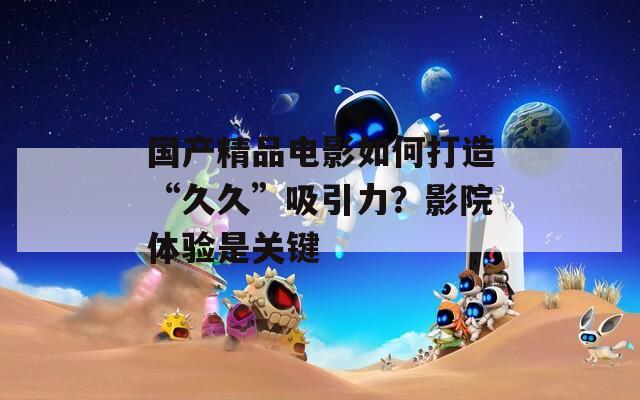 國(guó)產(chǎn)精品電影如何打造“久久”吸引力？影院體驗(yàn)是關(guān)鍵