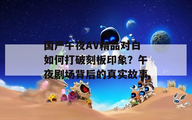 國產(chǎn)午夜AV精品對白如何打破刻板印象？午夜劇場背后的真實故事