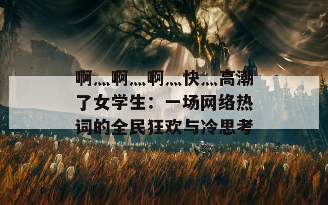 啊灬啊灬啊灬快灬高潮了女學(xué)生：一場(chǎng)網(wǎng)絡(luò)熱詞的全民狂歡與冷思考
