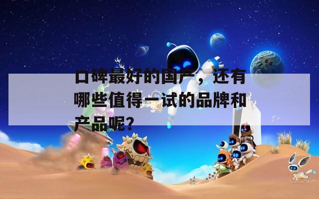 口碑最好的國產(chǎn)，還有哪些值得一試的品牌和產(chǎn)品呢？