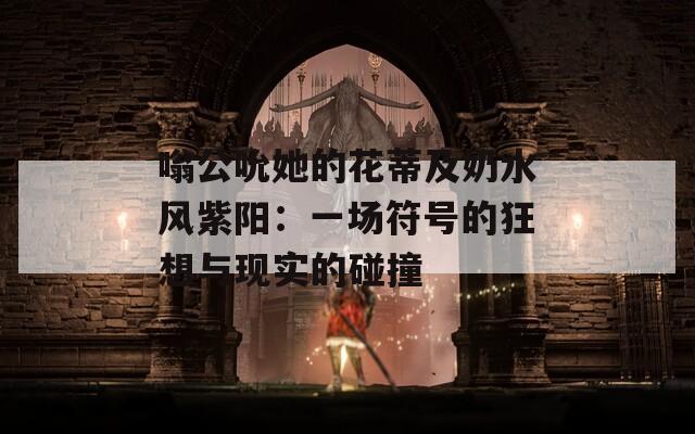 嗡公吮她的花蒂及奶水風(fēng)紫陽：一場(chǎng)符號(hào)的狂想與現(xiàn)實(shí)的碰撞